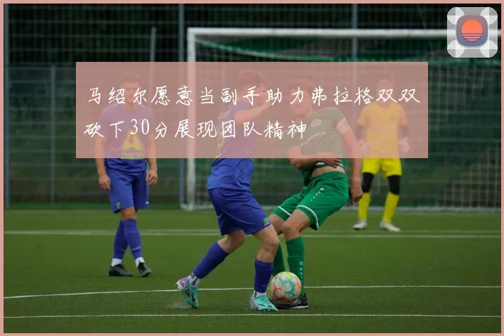 马绍尔愿意当副手助力弗拉格双双砍下30分展现团队精神