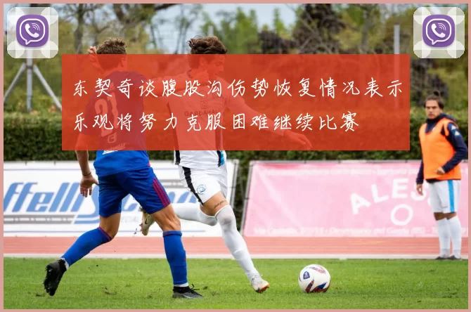 东契奇谈腹股沟伤势恢复情况表示乐观将努力克服困难继续比赛