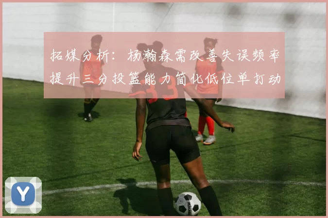 拓媒分析：杨瀚森需改善失误频率提升三分投篮能力简化低位单打动作